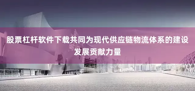 股票杠杆软件下载共同为现代供应链物流体系的建设发展贡献力量
